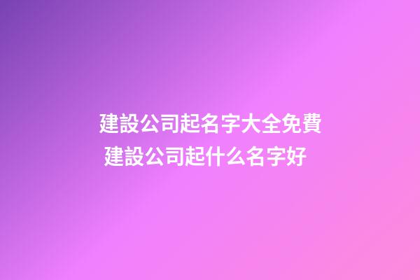 建設公司起名字大全免費 建設公司起什么名字好
